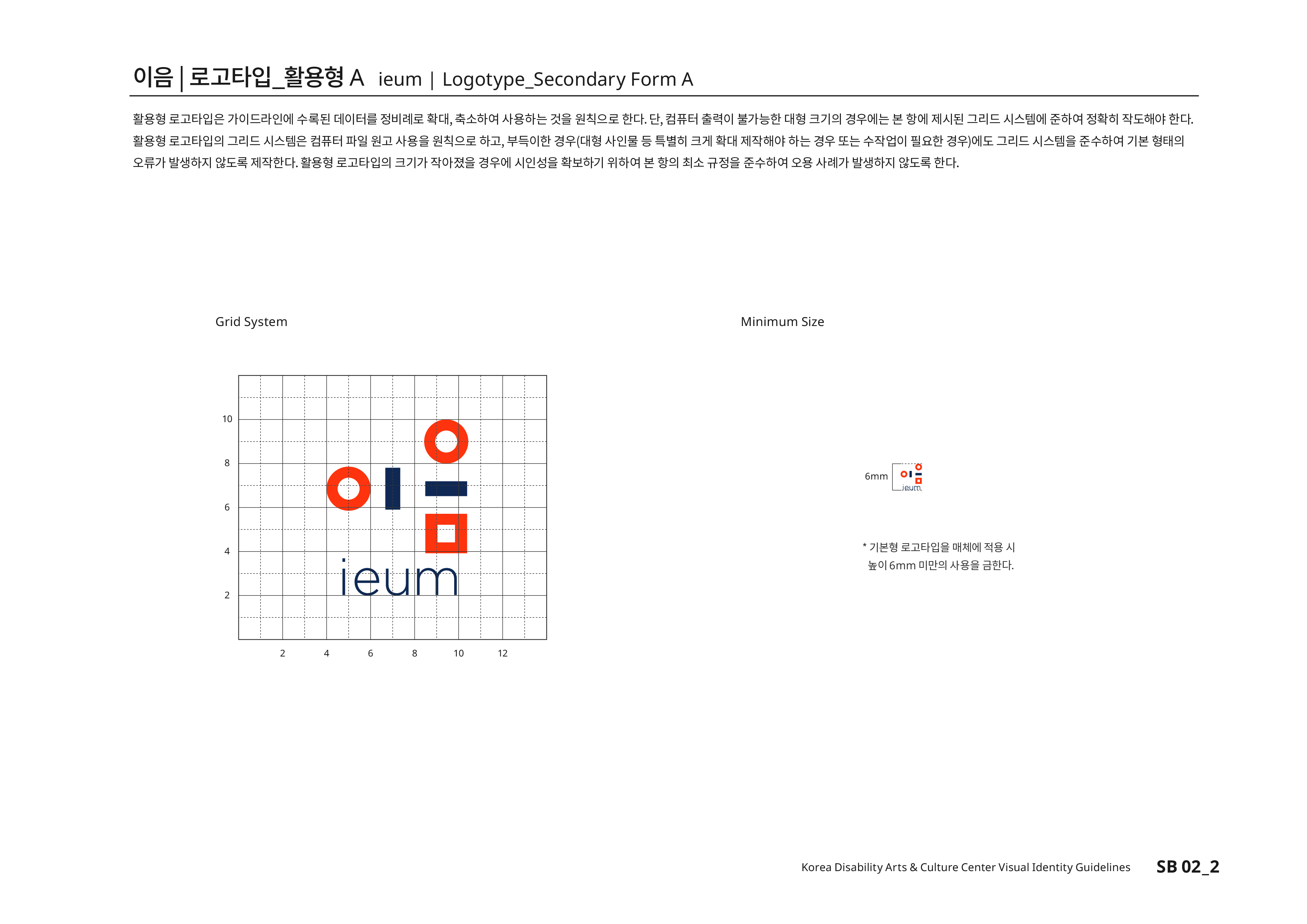 이음|로고타입_활용형A ieum | Logotype_Secondary Form A 활용형 로고타입은 가이드라인에 수록된 데이터를 정비례로 확대,축소하여 사용하는 것을 원칙으로 한다.단, 컴퓨터 출력이 불가능한 대형 크기의 경우에는 본 항에 제시된 그리드 시스템에 준하여 정확히 작도해야 한다.활용형 로고타입의 그리드 시스템은 컴퓨터 파일 원고 사용을 원칙으로 하고,부득이한 경우(대형 사인물 등 특별히 크게 확대 제작하야 하는 경우 또는 수작업이 필요한 경우)에도 그리드 시스템을 준수하여 기본 형태의 오류가 발생하지 않도록 제작한다.활용형 로고타입의 크기가 작아졌을 경우에 시인성을 확보하기 위하여 본 항의 최소 규정을 준수하여 오용 사례가 발생하지 않도록 한다.